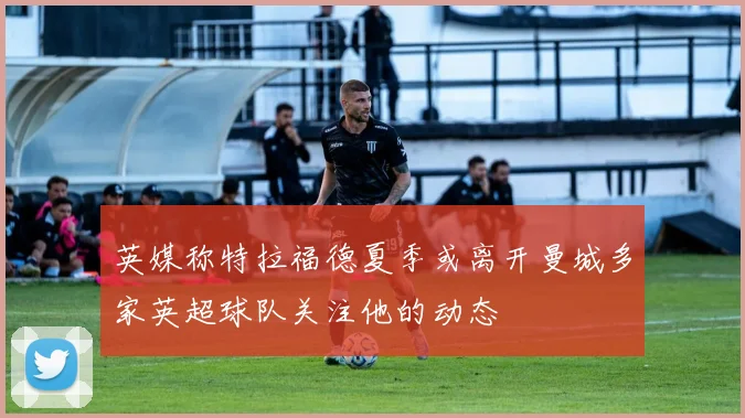 英媒称特拉福德夏季或离开曼城多家英超球队关注他的动态