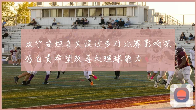 坎宁安坦言失误过多对比赛影响深感自责希望改善处理球能力