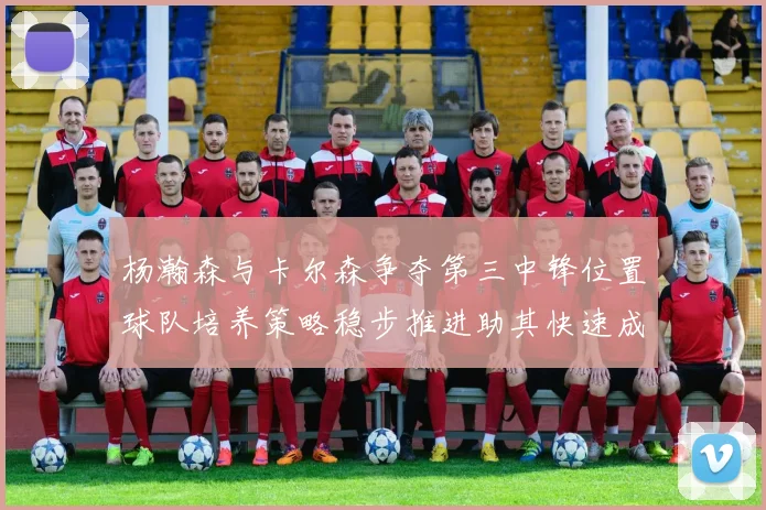 杨瀚森与卡尔森争夺第三中锋位置球队培养策略稳步推进助其快速成长
