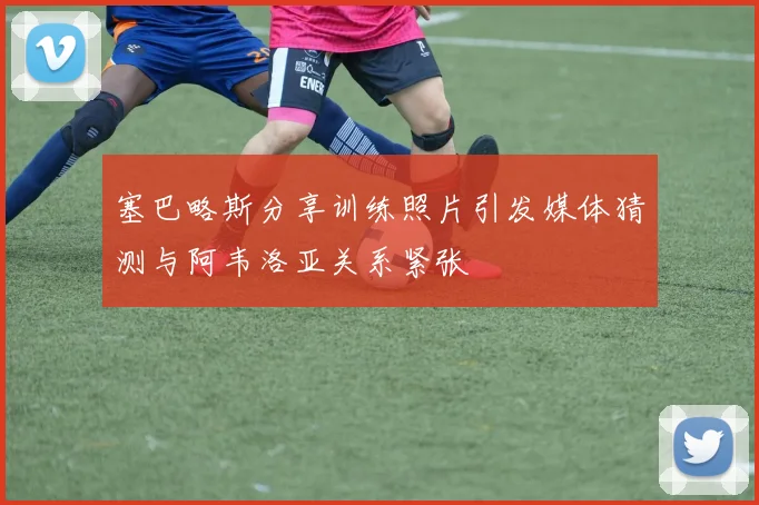 塞巴略斯分享训练照片引发媒体猜测与阿韦洛亚关系紧张