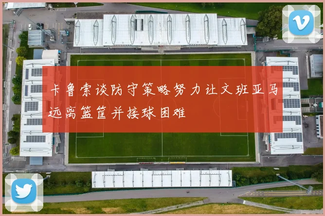 卡鲁索谈防守策略努力让文班亚马远离篮筐并接球困难