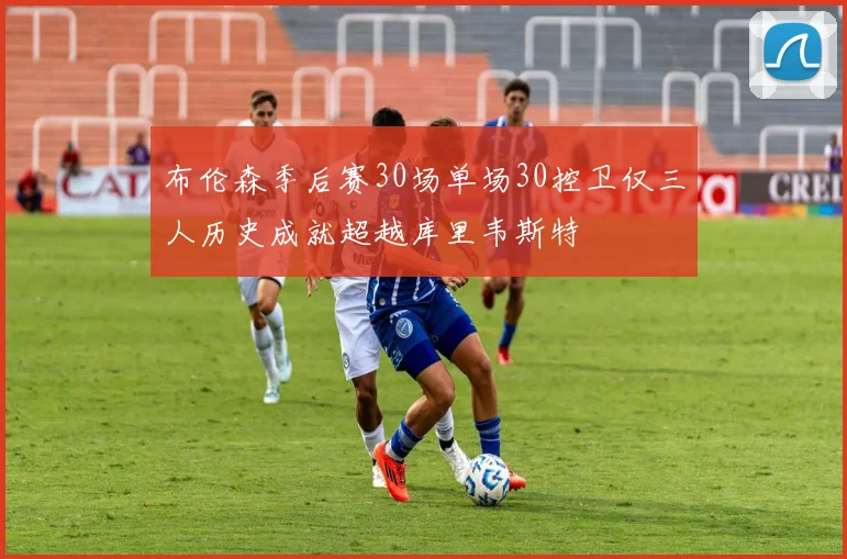 布伦森季后赛30场单场30控卫仅三人历史成就超越库里韦斯特