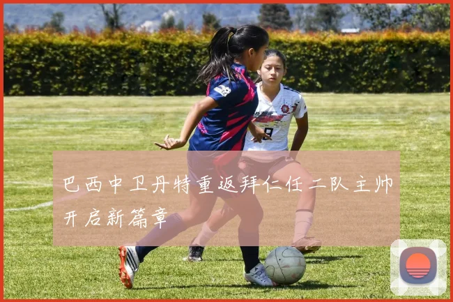 巴西中卫丹特重返拜仁任二队主帅开启新篇章