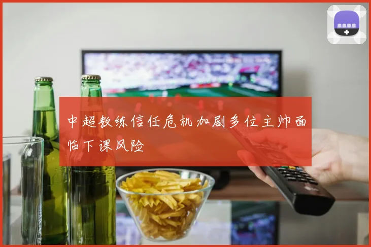 中超教练信任危机加剧多位主帅面临下课风险