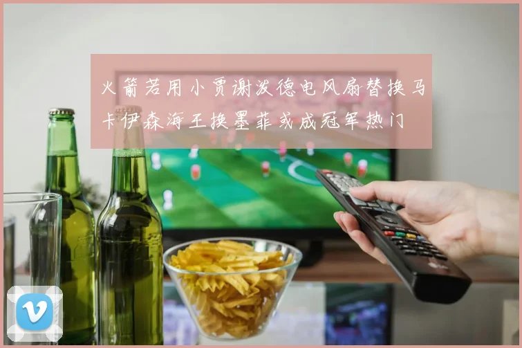 火箭若用小贾谢泼德电风扇替换马卡伊森海王换墨菲或成冠军热门